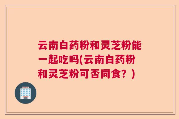 云南白药粉和灵芝粉能一起吃吗(云南白药粉和灵芝粉可否同食?) 云南白药粉和灵芝粉能一起吃吗(云南白药粉和灵芝粉可否同食?)