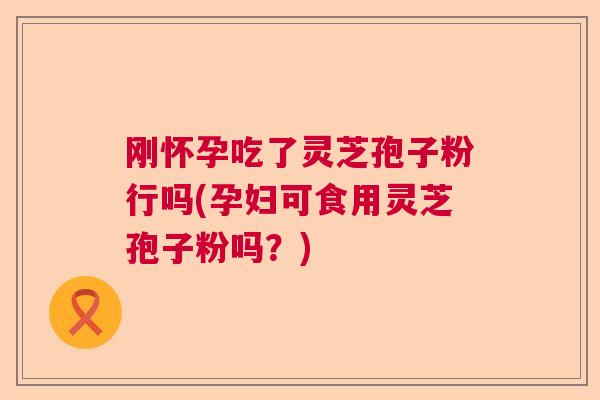 刚怀孕吃了灵芝孢子粉行吗(孕妇可食用灵芝孢子粉吗？)