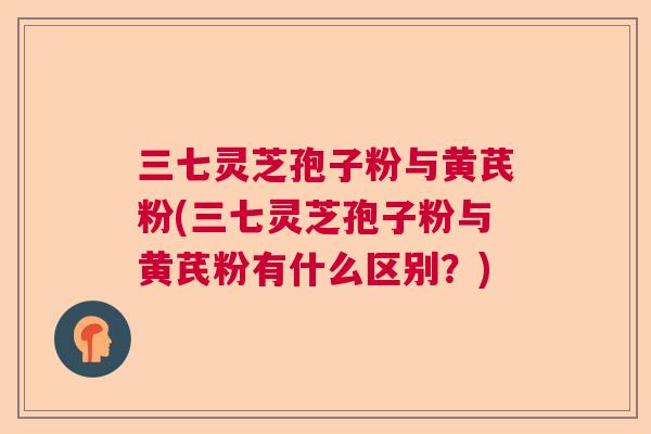 三七灵芝孢子粉与黄芪粉(三七灵芝孢子粉与黄芪粉有什么区别?)