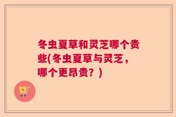 冬虫夏草和灵芝哪个贵些(冬虫夏草与灵芝,哪个更昂贵?)