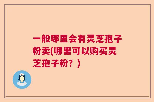 一般哪里会有灵芝孢子粉卖(哪里可以购买灵芝孢子粉？)