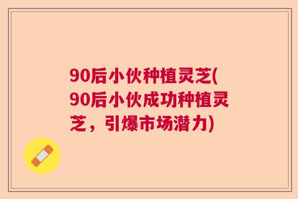 90后小伙种植灵芝(90后小伙成功种植灵芝,引爆市场潜力)