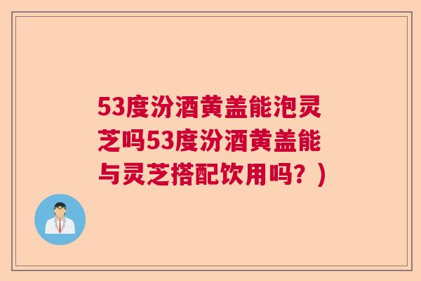 53度汾酒黄盖能泡灵芝吗53度汾酒黄盖能与灵芝搭配饮用吗？)