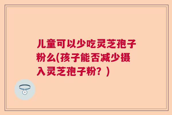 儿童可以少吃灵芝孢子粉么(孩子能否减少摄入灵芝孢子粉?) 儿童可以少吃灵芝孢子粉么(孩子能否减少摄入灵芝孢子粉?)