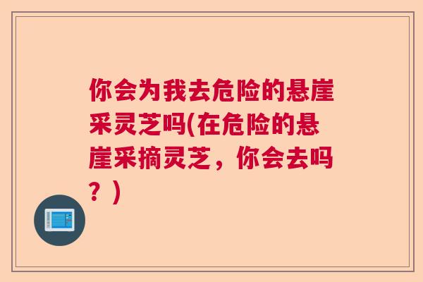 你会为我去危险的悬崖采灵芝吗(在危险的悬崖采摘灵芝，你会去吗？)