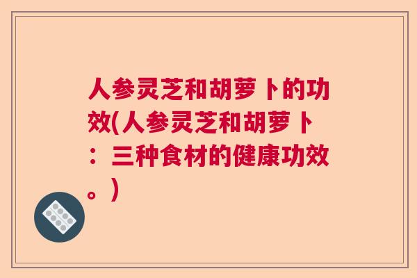 人参灵芝和胡萝卜的功效(人参灵芝和胡萝卜：三种食材的健康功效。)