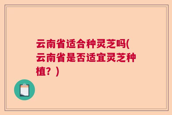 云南省适合种灵芝吗(云南省是否适宜灵芝种植？)