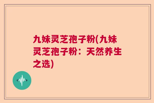 九妹灵芝孢子粉(九妹灵芝孢子粉:天然养生之选) 九妹灵芝孢子粉(九妹灵芝孢子粉:天然养生之选)