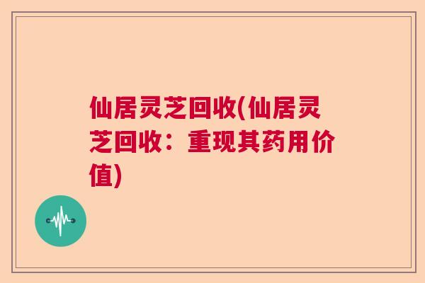 仙居灵芝回收(仙居灵芝回收：重现其药用价值)