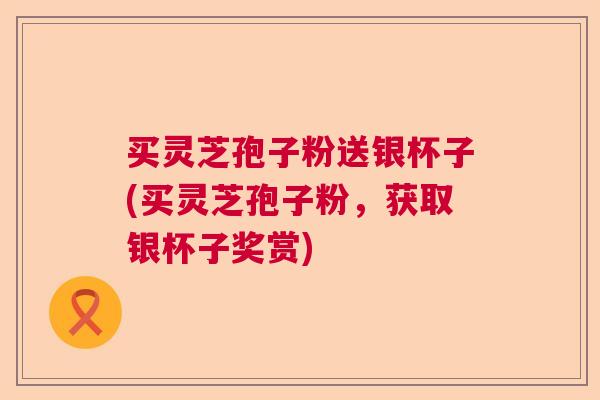 买灵芝孢子粉送银杯子(买灵芝孢子粉，获取银杯子奖赏)