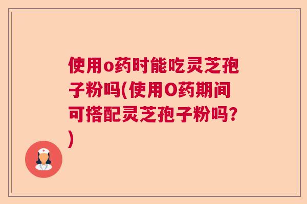 使用o药时能吃灵芝孢子粉吗(使用O药期间可搭配灵芝孢子粉吗？)