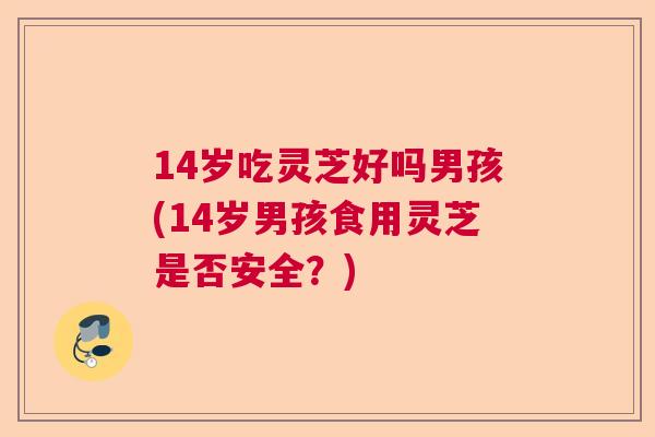 14岁吃灵芝好吗男孩(14岁男孩食用灵芝是否安全？)