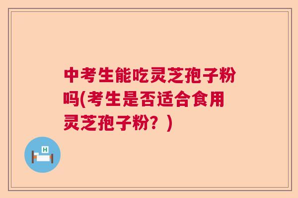 中考生能吃灵芝孢子粉吗(考生是否适合食用灵芝孢子粉？)