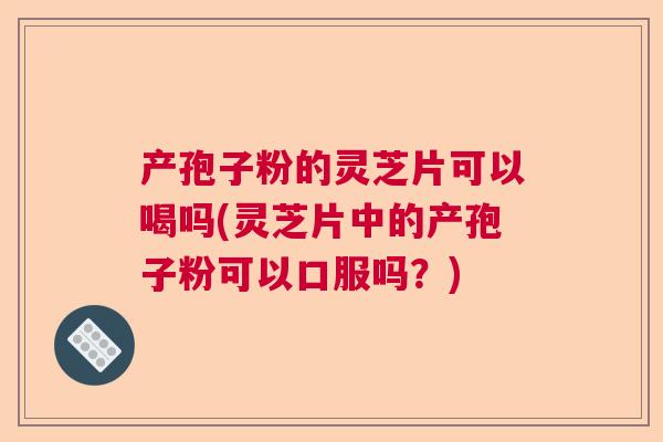 产孢子粉的灵芝片可以喝吗(灵芝片中的产孢子粉可以口服吗？)
