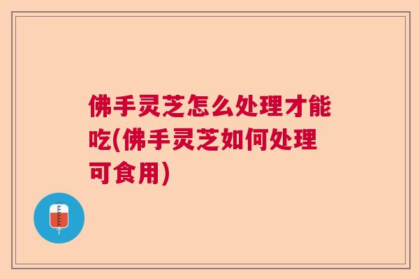 佛手灵芝怎么处理才能吃(佛手灵芝如何处理可食用)