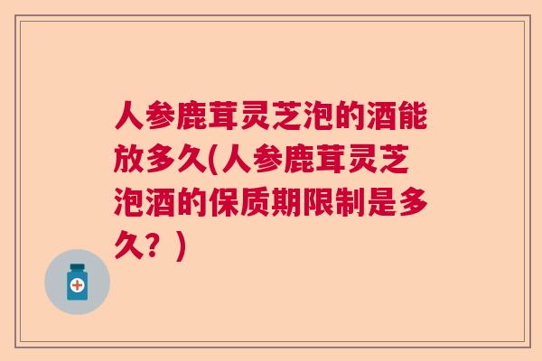 人参鹿茸灵芝泡的酒能放多久(人参鹿茸灵芝泡酒的保质期限制是多久?)