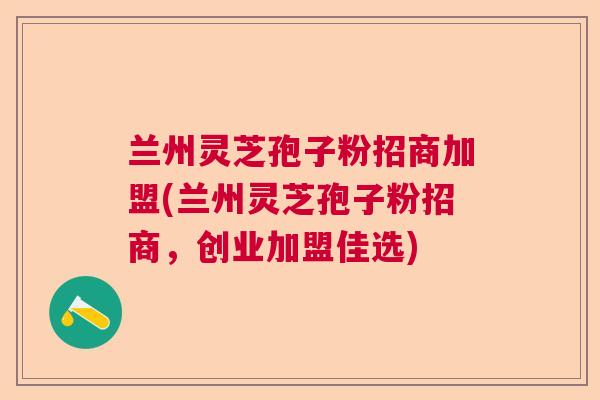 兰州灵芝孢子粉招商加盟(兰州灵芝孢子粉招商，创业加盟佳选)