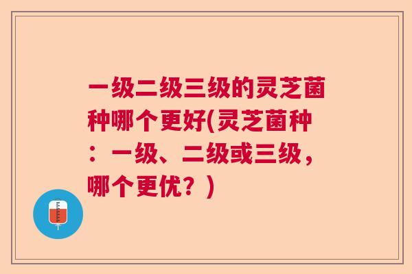 一级二级三级的灵芝菌种哪个更好(灵芝菌种：一级、二级或三级，哪个更优？)