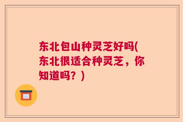 东北包山种灵芝好吗(东北很适合种灵芝,你知道吗?) 东北包山种灵芝好吗(东北很适合种灵芝,你知道吗?)