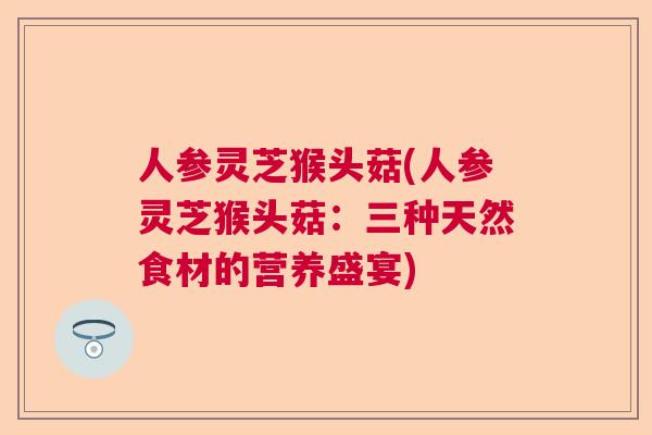 人参灵芝猴头菇(人参灵芝猴头菇:三种天然食材的营养盛宴)