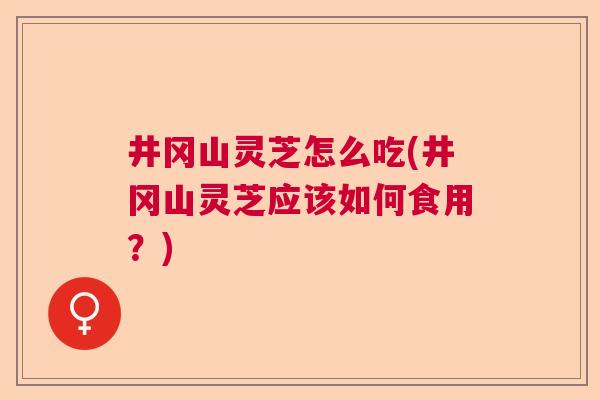 井冈山灵芝怎么吃(井冈山灵芝应该如何食用?) 井冈山灵芝怎么吃(井冈山灵芝应该如何食用?)
