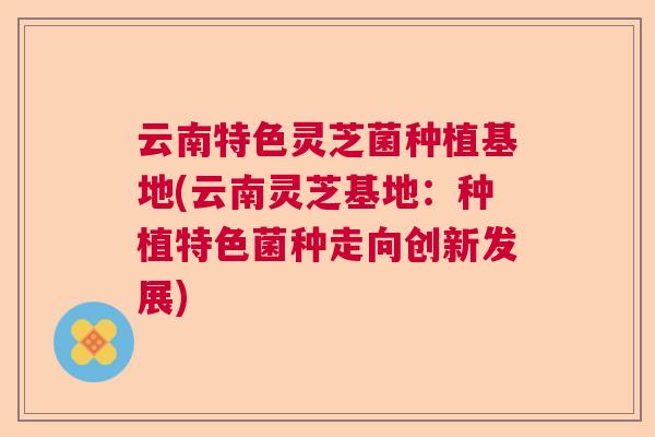 云南特色灵芝菌种植基地(云南灵芝基地:种植特色菌种走向创新发展)