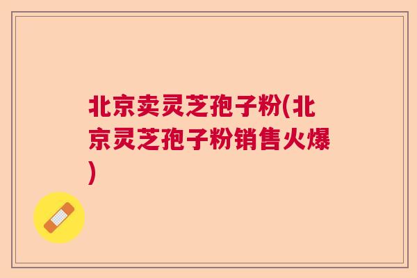 北京卖灵芝孢子粉(北京灵芝孢子粉销售火爆) 北京卖灵芝孢子粉(北京灵芝孢子粉销售火爆)
