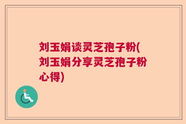刘玉娟谈灵芝孢子粉(刘玉娟分享灵芝孢子粉心得) 刘玉娟谈灵芝孢子粉(刘玉娟分享灵芝孢子粉心得)