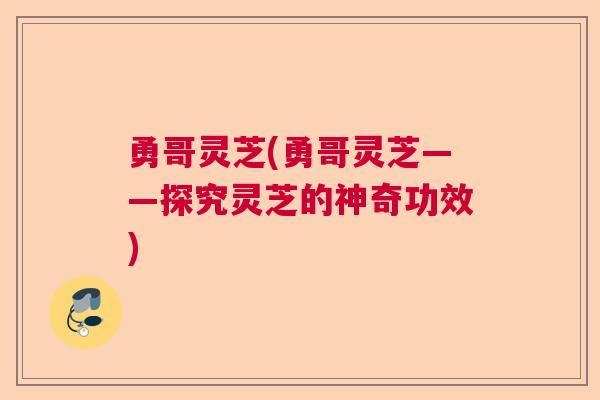 勇哥灵芝(勇哥灵芝——探究灵芝的神奇功效)