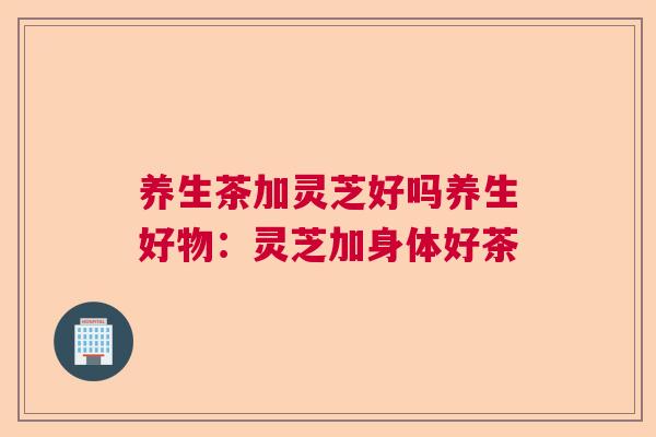 养生茶加灵芝好吗养生好物:灵芝加身体好茶