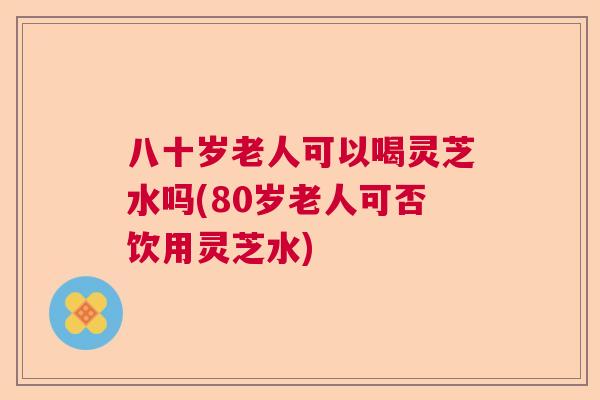 八十岁老人可以喝灵芝水吗(80岁老人可否饮用灵芝水)