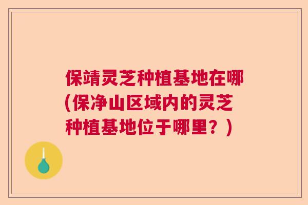 保靖灵芝种植基地在哪(保净山区域内的灵芝种植基地位于哪里?) 保靖灵芝种植基地在哪(保净山区域内的灵芝种植基地位于哪里?)