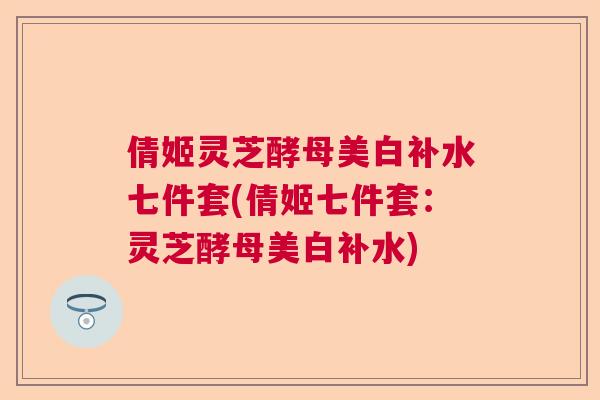 倩姬灵芝酵母美白补水七件套(倩姬七件套:灵芝酵母美白补水) 倩姬灵芝酵母美白补水七件套(倩姬七件套:灵芝酵母美白补水)