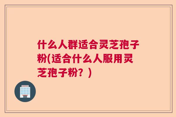 什么人群适合灵芝孢子粉(适合什么人服用灵芝孢子粉?)