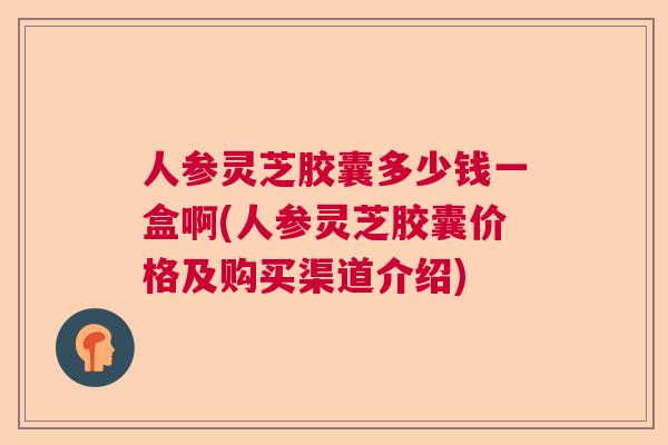 人参灵芝胶囊多少钱一盒啊(人参灵芝胶囊价格及购买渠道介绍) 人参灵芝胶囊多少钱一盒啊(人参灵芝胶囊价格及购买渠道介绍)