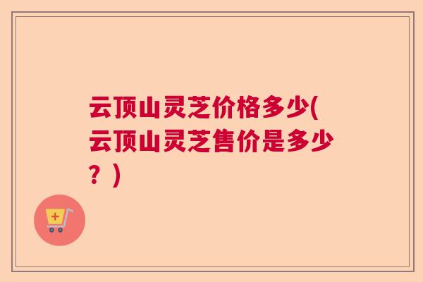 云顶山灵芝价格多少(云顶山灵芝售价是多少?) 云顶山灵芝价格多少(云顶山灵芝售价是多少?)
