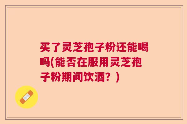 买了灵芝孢子粉还能喝吗(能否在服用灵芝孢子粉期间饮酒?)