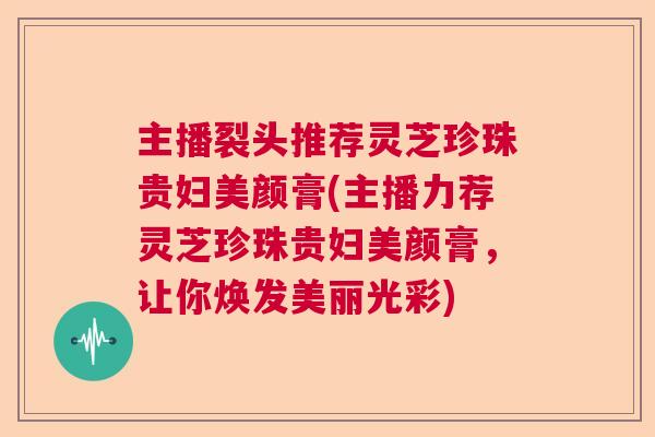 主播裂头推荐灵芝珍珠贵妇美颜膏(主播力荐灵芝珍珠贵妇美颜膏,让你焕发美丽光彩) 主播裂头推荐灵芝珍珠贵妇美颜膏(主播力荐灵芝珍珠贵妇美颜膏,让你焕发美丽光彩)