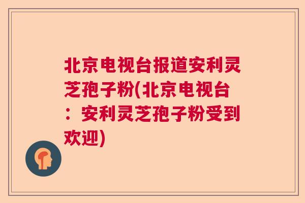 北京电视台报道安利灵芝孢子粉(北京电视台:安利灵芝孢子粉受到欢迎) 北京电视台报道安利灵芝孢子粉(北京电视台:安利灵芝孢子粉受到欢迎)