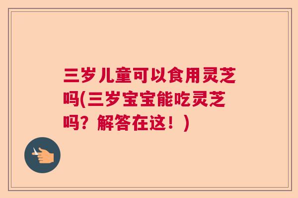 三岁儿童可以食用灵芝吗(三岁宝宝能吃灵芝吗?解答在这!) 三岁儿童可以食用灵芝吗(三岁宝宝能吃灵芝吗?解答在这!)