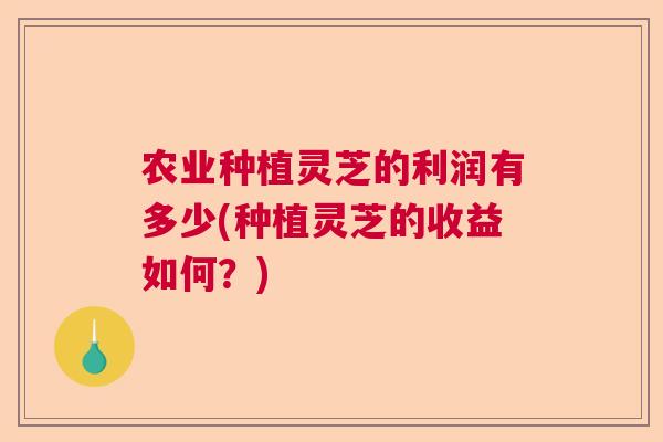 农业种植灵芝的利润有多少(种植灵芝的收益如何？)