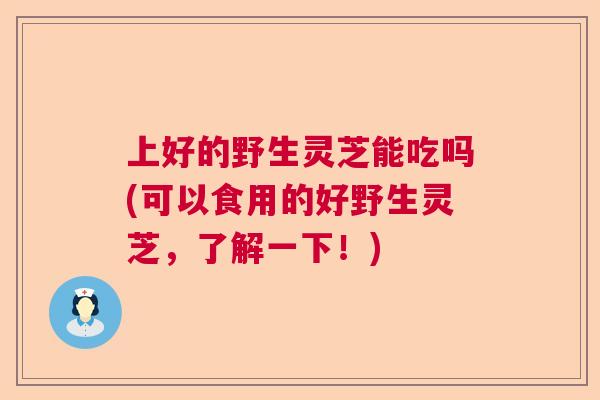 上好的野生灵芝能吃吗(可以食用的好野生灵芝,了解一下!) 上好的野生灵芝能吃吗(可以食用的好野生灵芝,了解一下!)