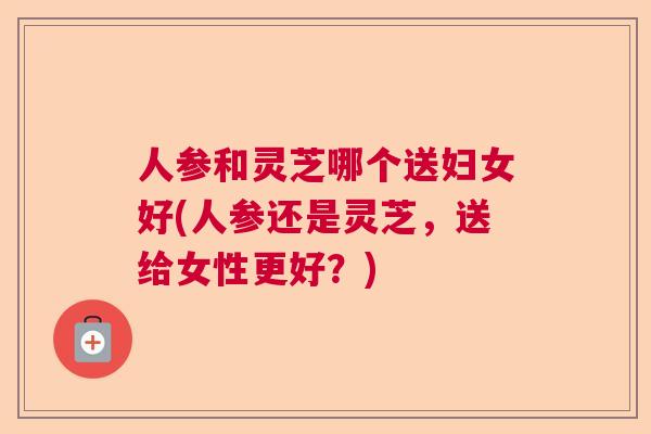人参和灵芝哪个送妇女好(人参还是灵芝,送给女性更好?)