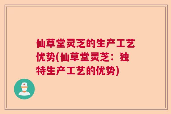 仙草堂灵芝的生产工艺优势(仙草堂灵芝:独特生产工艺的优势) 仙草堂灵芝的生产工艺优势(仙草堂灵芝:独特生产工艺的优势)