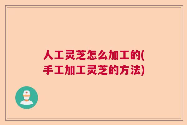 人工灵芝怎么加工的(手工加工灵芝的方法)
