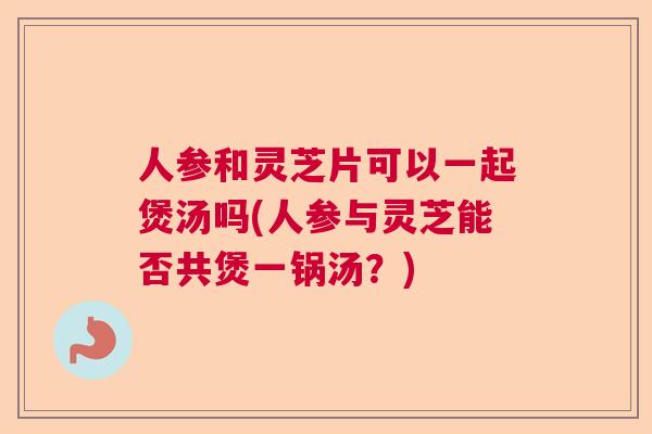 人参和灵芝片可以一起煲汤吗(人参与灵芝能否共煲一锅汤?) 人参和灵芝片可以一起煲汤吗(人参与灵芝能否共煲一锅汤?)