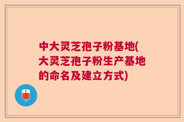 中大灵芝孢子粉基地(大灵芝孢子粉生产基地的命名及建立方式)