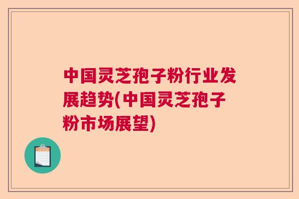 中国灵芝孢子粉行业发展趋势(中国灵芝孢子粉市场展望) 中国灵芝孢子粉行业发展趋势(中国灵芝孢子粉市场展望)