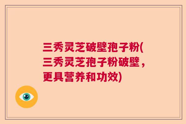 三秀灵芝破壁孢子粉(三秀灵芝孢子粉破壁,更具营养和功效)