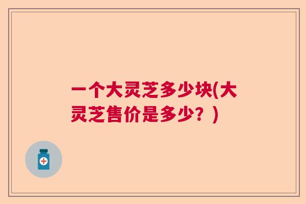 一个大灵芝多少块(大灵芝售价是多少？)